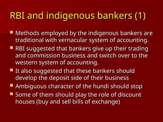 RBI and indigenous bankers (1)
RBI and indigenous bankers (1)
 Methods employed by the indigenous bankers are
Methods employed by the indigenous bankers are
traditional with vernacular system of accounting.
traditional with vernacular system of accounting.
 RBI suggested that bankers give up their trading
RBI suggested that bankers give up their trading
and commission business and switch over to the
and commission business and switch over to the
western system of accounting.
western system of accounting.
 It also suggested that these bankers should
It also suggested that these bankers should
develop the deposit side of their business
develop the deposit side of their business
 Ambiguous character of the hundi should stop
Ambiguous character of the hundi should stop
 Some of them should play the role of discount
Some of them should play the role of discount
houses (buy and sell bills of exchange)
houses (buy and sell bills of exchange)
 