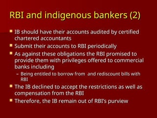 RBI and indigenous bankers (2)
RBI and indigenous bankers (2)
 IB should have their accounts audited by certified
IB should have their accounts audited by certified
chartered accountants
chartered accountants
 Submit their accounts to RBI periodically
Submit their accounts to RBI periodically
 As against these obligations the RBI promised to
As against these obligations the RBI promised to
provide them with privileges offered to commercial
provide them with privileges offered to commercial
banks including
banks including
– Being entitled to borrow from and rediscount bills with
Being entitled to borrow from and rediscount bills with
RBI
RBI
 The IB declined to accept the restrictions as well as
The IB declined to accept the restrictions as well as
compensation from the RBI
compensation from the RBI
 Therefore, the IB remain out of RBI’s purview
Therefore, the IB remain out of RBI’s purview
 