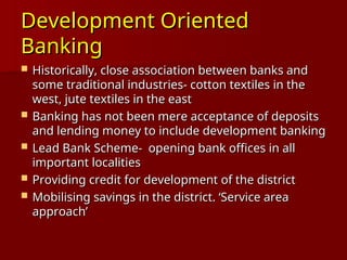 Development Oriented
Development Oriented
Banking
Banking
 Historically, close association between banks and
Historically, close association between banks and
some traditional industries- cotton textiles in the
some traditional industries- cotton textiles in the
west, jute textiles in the east
west, jute textiles in the east
 Banking has not been mere acceptance of deposits
Banking has not been mere acceptance of deposits
and lending money to include development banking
and lending money to include development banking
 Lead Bank Scheme- opening bank offices in all
Lead Bank Scheme- opening bank offices in all
important localities
important localities
 Providing credit for development of the district
Providing credit for development of the district
 Mobilising savings in the district. ‘Service area
Mobilising savings in the district. ‘Service area
approach’
approach’
 
