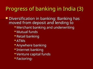 Progress of banking in India (3)
Progress of banking in India (3)
 Diversification in banking: Banking has
Diversification in banking: Banking has
moved from deposit and lending to
moved from deposit and lending to
 Merchant banking and underwriting
Merchant banking and underwriting
 Mutual funds
Mutual funds
 Retail banking
Retail banking
 ATMs
ATMs
 Anywhere banking
Anywhere banking
 Internet banking
Internet banking
 Venture capital funds
Venture capital funds
 Factoring-
Factoring-
 