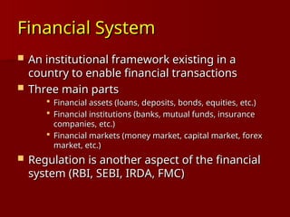 Financial System
Financial System
 An institutional framework existing in a
An institutional framework existing in a
country to enable financial transactions
country to enable financial transactions
 Three main parts
Three main parts
 Financial assets (loans, deposits, bonds, equities, etc.)
Financial assets (loans, deposits, bonds, equities, etc.)
 Financial institutions (banks, mutual funds, insurance
Financial institutions (banks, mutual funds, insurance
companies, etc.)
companies, etc.)
 Financial markets (money market, capital market, forex
Financial markets (money market, capital market, forex
market, etc.)
market, etc.)
 Regulation is another aspect of the financial
Regulation is another aspect of the financial
system (RBI, SEBI, IRDA, FMC)
system (RBI, SEBI, IRDA, FMC)
 