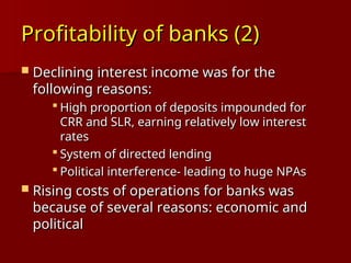 Profitability of banks (2)
Profitability of banks (2)
 Declining interest income was for the
Declining interest income was for the
following reasons:
following reasons:
 High proportion of deposits impounded for
High proportion of deposits impounded for
CRR and SLR, earning relatively low interest
CRR and SLR, earning relatively low interest
rates
rates
 System of directed lending
System of directed lending
 Political interference- leading to huge NPAs
Political interference- leading to huge NPAs
 Rising costs of operations for banks was
Rising costs of operations for banks was
because of several reasons: economic and
because of several reasons: economic and
political
political
 