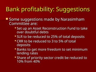 Bank profitability: Suggestions
Bank profitability: Suggestions
 Some suggestions made by Narasimham
Some suggestions made by Narasimham
Committee are:
Committee are:
 Set up an Asset Reconstruction Fund to take
Set up an Asset Reconstruction Fund to take
over doubtful debts
over doubtful debts
 SLR to be reduced to 25% of total deposits
SLR to be reduced to 25% of total deposits
 CRR to be reduced to 3 to 5% of total
CRR to be reduced to 3 to 5% of total
deposits
deposits
 Banks to get more freedom to set minimum
Banks to get more freedom to set minimum
lending rates
lending rates
 Share of priority sector credit be reduced to
Share of priority sector credit be reduced to
10% from 40%
10% from 40%
 