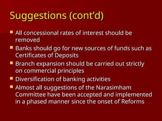 Suggestions (cont’d)
Suggestions (cont’d)
 All concessional rates of interest should be
All concessional rates of interest should be
removed
removed
 Banks should go for new sources of funds such as
Banks should go for new sources of funds such as
Certificates of Deposits
Certificates of Deposits
 Branch expansion should be carried out strictly
Branch expansion should be carried out strictly
on commercial principles
on commercial principles
 Diversification of banking activities
Diversification of banking activities
 Almost all suggestions of the Narasimham
Almost all suggestions of the Narasimham
Committee have been accepted and implemented
Committee have been accepted and implemented
in a phased manner since the onset of Reforms
in a phased manner since the onset of Reforms
 