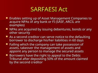 SARFAESI Act
SARFAESI Act
 Enables setting up of Asset Management Companies to
Enables setting up of Asset Management Companies to
acquire NPAs of any bank or FI (SASF, ARCIL are
acquire NPAs of any bank or FI (SASF, ARCIL are
examples)
examples)
 NPAs are acquired by issuing debentures, bonds or any
NPAs are acquired by issuing debentures, bonds or any
other security
other security
 As a second creditor can serve notice to the defaulting
As a second creditor can serve notice to the defaulting
borrower to discharge his/her liabilities in 60 days
borrower to discharge his/her liabilities in 60 days
 Failing which the company can take possession of
Failing which the company can take possession of
assets, takeover the management of assets and
assets, takeover the management of assets and
appoint any person to manage the secured assets
appoint any person to manage the secured assets
 Borrowers have the right to appeal to the Debts
Borrowers have the right to appeal to the Debts
Tribunal after depositing 50% of the amount claimed
Tribunal after depositing 50% of the amount claimed
by the second creditor
by the second creditor
 