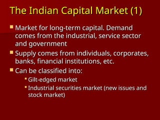 The Indian Capital Market (1)
The Indian Capital Market (1)
 Market for long-term capital. Demand
Market for long-term capital. Demand
comes from the industrial, service sector
comes from the industrial, service sector
and government
and government
 Supply comes from individuals, corporates,
Supply comes from individuals, corporates,
banks, financial institutions, etc.
banks, financial institutions, etc.
 Can be classified into:
Can be classified into:
 Gilt-edged market
Gilt-edged market
 Industrial securities market (new issues and
Industrial securities market (new issues and
stock market)
stock market)
 