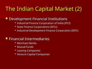 The Indian Capital Market (2)
The Indian Capital Market (2)
 Development Financial Institutions
Development Financial Institutions
 Industrial Finance Corporation of India (IFCI)
Industrial Finance Corporation of India (IFCI)
 State Finance Corporations (SFCs)
State Finance Corporations (SFCs)
 Industrial Development Finance Corporation (IDFC)
Industrial Development Finance Corporation (IDFC)
 Financial Intermediaries
Financial Intermediaries
 Merchant Banks
Merchant Banks
 Mutual Funds
Mutual Funds
 Leasing Companies
Leasing Companies
 Venture Capital Companies
Venture Capital Companies
 