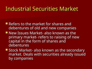 Industrial Securities Market
Industrial Securities Market
 Refers to the market for shares and
Refers to the market for shares and
debentures of old and new companies
debentures of old and new companies
 New Issues Market- also known as the
New Issues Market- also known as the
primary market- refers to raising of new
primary market- refers to raising of new
capital in the form of shares and
capital in the form of shares and
debentures
debentures
 Stock Market- also known as the secondary
Stock Market- also known as the secondary
market. Deals with securities already issued
market. Deals with securities already issued
by companies
by companies
 