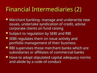 Financial Intermediaries (2)
Financial Intermediaries (2)
 Merchant banking- manage and underwrite new
Merchant banking- manage and underwrite new
issues, undertake syndication of credit, advise
issues, undertake syndication of credit, advise
corporate clients on fund raising
corporate clients on fund raising
 Subject to regulation by SEBI and RBI
Subject to regulation by SEBI and RBI
 SEBI regulates them on issue activity and
SEBI regulates them on issue activity and
portfolio management of their business.
portfolio management of their business.
 RBI supervises those merchant banks which are
RBI supervises those merchant banks which are
subsidiaries or affiliates of commercial banks
subsidiaries or affiliates of commercial banks
 Have to adopt stipulated capital adequacy norms
Have to adopt stipulated capital adequacy norms
and abide by a code of conduct
and abide by a code of conduct
 