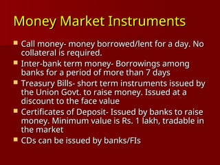 Money Market Instruments
Money Market Instruments
 Call money- money borrowed/lent for a day. No
Call money- money borrowed/lent for a day. No
collateral is required.
collateral is required.
 Inter-bank term money- Borrowings among
Inter-bank term money- Borrowings among
banks for a period of more than 7 days
banks for a period of more than 7 days
 Treasury Bills- short term instruments issued by
Treasury Bills- short term instruments issued by
the Union Govt. to raise money. Issued at a
the Union Govt. to raise money. Issued at a
discount to the face value
discount to the face value
 Certificates of Deposit- Issued by banks to raise
Certificates of Deposit- Issued by banks to raise
money. Minimum value is Rs. 1 lakh, tradable in
money. Minimum value is Rs. 1 lakh, tradable in
the market
the market
 CDs can be issued by banks/FIs
CDs can be issued by banks/FIs
 