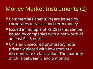 Money Market Instruments (2)
Money Market Instruments (2)
 Commercial Paper (CPs) are issued by
Commercial Paper (CPs) are issued by
corporates to raise short term money
corporates to raise short term money
 Issued in multiple of Rs.25 lakhs, can be
Issued in multiple of Rs.25 lakhs, can be
issued by companies with a net worth of
issued by companies with a net worth of
at least Rs. 5 crores
at least Rs. 5 crores
 CP is an unsecured promissory note
CP is an unsecured promissory note
privately placed with investors at a
privately placed with investors at a
discount rate to face value. The maturity
discount rate to face value. The maturity
of CP is between 3 and 6 months
of CP is between 3 and 6 months
 