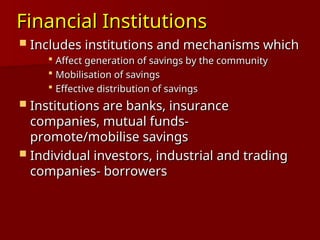 Financial Institutions
Financial Institutions
 Includes institutions and mechanisms which
Includes institutions and mechanisms which
 Affect generation of savings by the community
Affect generation of savings by the community
 Mobilisation of savings
Mobilisation of savings
 Effective distribution of savings
Effective distribution of savings
 Institutions are banks, insurance
Institutions are banks, insurance
companies, mutual funds-
companies, mutual funds-
promote/mobilise savings
promote/mobilise savings
 Individual investors, industrial and trading
Individual investors, industrial and trading
companies- borrowers
companies- borrowers
 