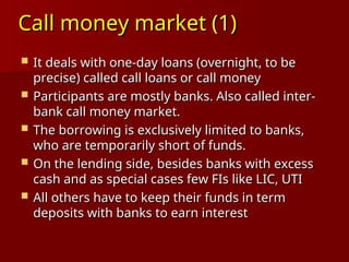 Call money market (1)
Call money market (1)
 It deals with one-day loans (overnight, to be
It deals with one-day loans (overnight, to be
precise) called call loans or call money
precise) called call loans or call money
 Participants are mostly banks. Also called inter-
Participants are mostly banks. Also called inter-
bank call money market.
bank call money market.
 The borrowing is exclusively limited to banks,
The borrowing is exclusively limited to banks,
who are temporarily short of funds.
who are temporarily short of funds.
 On the lending side, besides banks with excess
On the lending side, besides banks with excess
cash and as special cases few FIs like LIC, UTI
cash and as special cases few FIs like LIC, UTI
 All others have to keep their funds in term
All others have to keep their funds in term
deposits with banks to earn interest
deposits with banks to earn interest
 