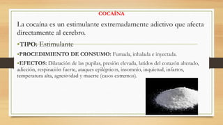 COCAÍNA
La cocaína es un estimulante extremadamente adictivo que afecta
directamente al cerebro.
•TIPO: Estimulante
•PROCEDIMIENTO DE CONSUMO: Fumada, inhalada e inyectada.
•EFECTOS: Dilatación de las pupilas, presión elevada, latidos del corazón alterado,
adicción, respiración fuerte, ataques epilépticos, insomnio, inquietud, infartos,
temperatura alta, agresividad y muerte (casos extremos).
 