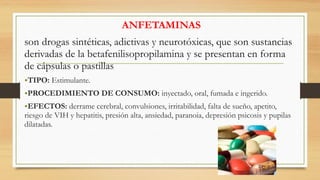 ANFETAMINAS
son drogas sintéticas, adictivas y neurotóxicas, que son sustancias
derivadas de la betafenilisopropilamina y se presentan en forma
de cápsulas o pastillas
•TIPO: Estimulante.
•PROCEDIMIENTO DE CONSUMO: inyectado, oral, fumada e ingerido.
•EFECTOS: derrame cerebral, convulsiones, irritabilidad, falta de sueño, apetito,
riesgo de VIH y hepatitis, presión alta, ansiedad, paranoia, depresión psicosis y pupilas
dilatadas.
 
