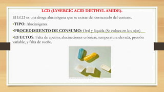 LCD (LYSERGIC ACID DIETHYL AMIDE).
El LCD es una droga alucinógena que se extrae del cornezuelo del centeno.
•TIPO: Alucinógeno.
•PROCEDIMIENTO DE CONSUMO: Oral y liquida (Se coloca en los ojos)
•EFECTOS: Falta de apetito, alucinaciones crónicas, temperatura elevada, presión
variable, y falta de sueño.
 