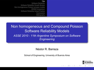 Title
                       Software Reliability
        Software Reliability Growth Models
 Non-homogeneous Poisson process models
                       SRGM Comparison
        Software Reliability Actual Practice
                               Conclusions
                               Bibliography




Non homogeneous and Compound Poisson
       Software Reliability Models
 ASSE 2010 - 11th Argentine Symposium on Software
                    Engineering


                               Néstor R. Barraza

              School of Engineering, University of Buenos Aires
 