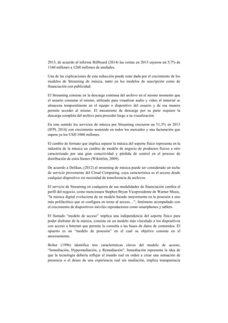 2013, de acuerdo al informe Billboard (2014) las ventas en 2013 cayeron un 5,7% de 1340 millones a 1260 millones de unidades. 
Una de las explicaciones de esta reducción puede estar dada por el crecimiento de los modelos de Streaming de música, tanto en los modelos de suscripción como de financiación con publicidad. 
El Streaming consiste en la descarga continua del archivo en el mismo momento que el usuario consume el mismo, utilizado para visualizar audio y video el material se almacena temporalmente en el equipo o dispositivo del usuario y de esa manera permite acceder al mismo. El mecanismo de descarga por su parte requiere la descarga completa del archivo para proceder luego a su visualización. 
En este sentido los servicios de música por Streaming crecieron un 51,3% en 2013 (IFPI, 2014) con crecimiento sostenido en todos los mercados y una facturación que supera ya los USD 1000 millones. 
El cambio de formato que implica separar la música del soporte físico representa en la industria de la música un cambio de modelo de negocio de productos físicos a otro caracterizado por una gran conectividad y pérdida de control en el proceso de distribución de estos bienes (Wikström, 2009). 
De acuerdo a Delikan, (2012) el streaming de música puede ser considerado un nicho de servicio proveniente del Cloud Computing, cuya característica es el acceso desde cualquier dispositivo sin necesidad de transferencia de archivos. 
El servicio de Streaming en cualquiera de sus modalidades de financiación cambia el perfil del negocio, como mencionara Stephen Bryan Vicepresidente de Warner Music, “la música digital evoluciona de un modelo basado mayormente en la posesión a uno más polifacético que se configura en torno al acceso…”, fenómeno acompañado con el crecimiento de dispositivos móviles reproductores como smartphones y tablets. 
El llamado “modelo de acceso” implica una independencia del soporte físico para poder disfrutar de la música, consiste en un modelo más vinculado a los dispositivos con acceso a Internet que permite la consulta a las bases de datos de contenidos. El opuesto es un “modelo de posesión” en el cual su objetivo consiste en el atesoramiento. 
Bolter (1996) identifica tres características claves del modelo de acceso, “Inmediación, Hypermediación, y Remediación”, Inmediación representa la idea de que la tecnología debería reflejar el mundo real en orden a crear una sensación de presencia o el deseo de una experiencia real sin mediación, implica transparencia  