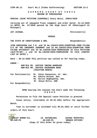 ITEM NO.12 Court No.2 (Video Conferencing) SECTION II-C
S U P R E M E C O U R T O F I N D I A
RECORD OF PROCEEDINGS
SPECIAL LEAVE PETITION (CRIMINAL) Diary No(s). 28834/2020
(Arising out of impugned final judgment and order dated 21-12-2020
in WPPIL No. 27/2020 passed by the High Court Of Chhatisgarh At
Bilaspur)
JAY JAISWAL Petitioner(s)
VERSUS
THE STATE OF CHHATTISGARH & ORS. Respondent(s)
(FOR ADMISSION and I.R. and IA No.136423/2020-EXEMPTION FROM FILING
C/C OF THE IMPUGNED JUDGMENT and IA No.136425/2020-EXEMPTION FROM
FILING AFFIDAVIT and IA No.136428/2020-PERMISSION TO FILE PETITION
(SLP/TP/WP/..) and IA No.136426/2020-PERMISSION TO FILE LENGTHY
LIST OF DATES )
Date : 30-12-2020 This petition was called on for hearing today.
CORAM :
HON'BLE MS. JUSTICE INDIRA BANERJEE
HON'BLE MR. JUSTICE ANIRUDDHA BOSE
(VACATION BENCH)
For Petitioner(s) Mr. Colin Gonsalves, Sr. Adv.
Ms. Ankita Wilson, Adv.
Ms. Harini Raghupathy, Adv.
Mr. Satya Mitra, AOR
For Respondent(s)
UPON hearing the counsel the Court made the following
O R D E R
Permission to file the Special Leave Petition is granted.
Issue notice, returnable on 05.01.2021 before the appropriate
Bench.
Time to surrender is extended till 06.01.2021 or until further
orders of this Court.
(SANJAY KUMAR-II) (R. NATARAJAN) (NISHA TRIPATHI)
AR-CUM-PS AR-CUM-PS BRANCH OFFICER
(Copy of this Order be given today)
Digitally signed by
Sanjay Kumar
Date: 2020.12.30
16:03:14 IST
Reason:
Signature Not Verified
 