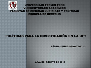 UNIVERSIDAD FERMIN TORO
VICERECTORADO ACADÉMICO
FACULTAD DE CIENCIAS JURÍDICAS Y POLÍTICAS
ESCUELA DE DERECHO
POLÍTICAS PARA LA INVESTIGACIÓN EN LA UFT
PÀRTICIPANTE: SAAVEDRA, J.
ARAURE AGOSTO DE 2017
 