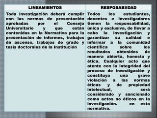 LINEAMIENTOS RESPOSABIIDAD
Toda investigación deberá cumplir
con las normas de presentación
aprobadas por el Consejo
Universitario y que están
contenidas en la Normativa para la
presentación de informes, trabajos
de ascenso, trabajos de grado y
tesis doctorales de la Institución
Todos los estudiantes,
docentes e investigadores
tienen la responsabilidad,
única y exclusiva, de llevar a
cabo la investigación y
garantizar su calidad e
informar a la comunidad
científica sobre los
resultados obtenidos de
manera abierta, honesta y
ética. Cualquier acto que
atente con la integridad del
proceso de investigación y
constituya una grave
violación a las normas
éticas y de propiedad
intelectual, será
considerado y sancionado
como actos no éticos en la
investigación. en esta
normativa.
 