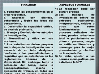 FINALIDAD ASPECTOS FORMALES
a. Fomentar los conocimientos en el
área respectiva.
b. Expresar con claridad,
coherencia y lógica las ideas del
pensamiento.
c. Desarrollar la capacidad crítica,
de análisis y síntesis.
d. Manejo y Dominio de los métodos
de investigación,
e. Honestidad y ética en sus
acciones.
f. Los estudiantes deben preparar
sus trabajos de investigación con la
asesoría de un tutor designado
conforme a los procedimientos y
requisitos que se establecen en los
reglamentos internos de la
Universidad, Sin embargo, tanto la
selección del tema, como la
conceptualización, diseño y
ejecución del trabajo, en todas sus
1) La redacción debe ser
clara y precisa
2) Los trabajos de
investigación dentro de
enfoques cualitativos,
interpretativos, críticos u
otros que estén
fundamentados en
procesos reflexivos del
autor, pueden redactarse
total o parcialmente en
primera persona, según
se estile en literatura y
convenga para la mejor
presentación y claridad
de la exposición.
3) Se debe ajustar a las
normas monográficas que
establece la UFT
 