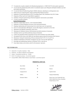 To maintain the set quality standards in the Manufacturing department i.e. CGMP, HACCP & other quality requirements.
To ensure that the manufacturing facility achieves its production targets as per rolling plan and dispatch schedules as per laid
down quality specifications.
To ensure the Daily & Monthly Energy Report, EB Bills submission, submitting tax on Self generation units.
Prepare and review engineering plans, designs and Design Basis Report for projects.
Preparation of Technical Specification of HT/LT Switchgear Panels, UPS, Transformer, DG, HT/LT Cables.
Preparation of Plant Load List & Tender BOQ for equipment’s.
Installation, Testing & Commissioning of Electrical Equipment’s and executes as per schedule.
To assist in execution of Projects.
Control & Automation
Preparation of Input/output count List – PLC & Instrument INDEX.
Preparation of Technical Datasheets for Process Valves and Field Instruments.
Designing, Implementing and Commissioning of new control loops as per site requirements.
Review of control philosophy, P&I diagrams, cause & effect diagrams, instruments list, flow chart.
Maintenance and calibration of pneumatic control valves.
Maintenance & Calibration of process field instruments and cable termination of instruments.
Installation must be as per Hook up Drawing of process Instruments.
Control Loop checking & testing of instruments & Valves after termination as per cable schedule.
Developing SCADA screens as per P&ID with Auto-Manual sequence along with Automation Sub-Contractor.
Maintenance, Testing & Commissioning of Process instruments like TT, PT, LT, LS, and FT etc.
Installation & Distribution of Pneumatic Air-Piping for any type of valve & other applications.
Knowledge and troubleshooting experience of Pneumatic Valves, Load cells etc.
Ensure Spares balance and inventory control for all instruments’ spare parts
KEY INTERFACES
Internal QA - for quality of products – Daily
Production - for upkeep of Machines and Equipment
Finance - for payments and follow up – Weekly
R & D - For technical assistance - As and when required.
External MIDC, MSEB, W&M, Pollution Control Board - as and when required
PERSONAL DETAIL
Date of Birth 18.10.1989
Marital Status Married
Language Known English & Hindi
Hobbies Singing & Bodybuilding
Permanent Address Durga Colony, Near Chandan Bal Vikas
School, Behind Power House, (Samalkha)
Panipat Haryana.132101
Willing to relocate: - Anywhere in INDIA (Jaikishore Tiwari)
 
