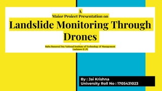 A
Major Project Presentation on
Landslide Monitoring Through
Drones
Babu Banarasi Das National Institute of Technology & Management
Lucknow (U.P)
By : Jai Krishna
University Roll No : 1705431023
 