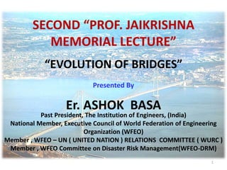 1
SECOND “PROF. JAIKRISHNA
MEMORIAL LECTURE”
“EVOLUTION OF BRIDGES”
Presented By
Er. ASHOK BASA
Past President, The Institution of Engineers, (India)
National Member, Executive Council of World Federation of Engineering
Organization (WFEO)
Member , WFEO – UN ( UNITED NATION ) RELATIONS COMMITTEE ( WURC )
Member , WFEO Committee on Disaster Risk Management(WFEO-DRM)
 