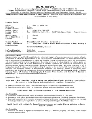 Dr. M. Jaikumar
E-Mail: jaikumarmarine@gmail.com; Contact: +91-44-22444865; +91-9941563955 (M)
Address: Project Scientist, Integrated Coastal & Marine Area Management (ICMAM), Ministry of Earth Sciences,
Government of India, NIOT Campus, Velacherry-Tambaram Main Road, Pallikaranai, Chennai - 600100
Seeking senior level assignments as Head - Project Scientist Operations & Management with
an organisation of high repute
Personal Dossier
Profile : Male, 28th
August 1979
Nationality : Indian
Current Location : Chennai
Driving Licence : F/TN/63Z/001344/2002
Passport Details : No. - K0046810; Expired On – 28/12/2021; Issued From – Regional Passport
Chennai
Marital Status : Married
No. of Dependents : 2
Religion : Hindu
Current Position : Project Scientist (Division – Ecotoxicology)
Current Organisation : Integrated Coastal & Marine Area Management ICMAM, Ministry of
Earth Sciences,
Government of India, Chennai
Preferred Location : Middle East
Salary Expectations : Not Specified / Negotiable
Professional Preface
Highly motivated and qualified Project Scientist with over 6 years of extensive experience in creating a healthy
environment in ICMAM for implementation of the project activities related to coastal and Marine Environment with
specific emphasizes such as All aspects of marine and estuarine Ecology, Biogeochemistry, Macro and Meiobenthology
with special reference to bio-diversity, population dynamics, community structure, trophic interactions, spatial and
temporal variations and EIA studies. Participation in scientific expeditions for collection of hydrographical and
sediment samples onboard. Nearly continuous 4 years long study in Chilka lake and cruise experience in Bay of
Bengal, East coast of India. Adroit in implementing all aspects of the environmental management plan. Deft in
managing and modifying systems of environmental monitoring and reporting. Skilled at conducting impact
assessments and devising risk management strategies. Qualified with Doctor of Philosophy (Ph.D.) in Marine
Biology; Master of Science in Oceanography & Coastal Area Studies; and Bachelor of Science in
Microbiology. An effective communicator and team leader.
Employment Scan
Since Nov’12 with Integrated Coastal & Marine Area Management ICMAM, Ministry of Earth Sciences,
Government of India, Chennai as Project Scientist (Division – Ecotoxicology)
⇒ Developing marine water quality criteria for heavy metals by conducting bioassay experiments.
⇒ Submitting reports to the Ministry of Environment & Forest under central pollution control board.
Feb’10-Nov’12 with Aquaculture Foundation of India, Chennai as Scientist
Key Deliverables
⇒ Transferred knowledge on new fishing technologies to the fishermen population of Tamil Nadu.
⇒ Empowered fisher men & women by training them on seaweed cultivation at Palk Bay & Mandapam, Tamil Nadu.
⇒ Examined & executed environmental conservation. Coastal and marine management at national and municipal
level. Supervised mangroves plantation to conserve Parangaipattai Village in Tamil Nadu, India.
May’02-Mar’03 with Institute for Ocean Management, Anna University, Chennai as Acting as Senior
Project Assistant
Key Deliverables
⇒ Worked in Arc View 9 to digitised coastal regulation maps (i.e.) Andaman, Gujarat, Tamil Nadu, Andhra Pradesh
and West Bengal Coasts.
 