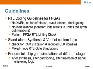Guidelines
  • RTL Coding Guidelines for FPGAs
          > No XMRs, no force/release, avoid latches, clock gating
          > No initializations (constant inits results in undesired synth
            optimizations)
          > Perform FPGA RTL Linting Check
  • Stand-alone Synthesis & Verif of custom logic
          > check for RAM utilization & reduced CLK domains
          > Mixed-mode RTL-Gate Simulations
  • Perform full-chip gate simulations at different stages
          > After synthesis, after partitioning, after insertion of signal
            multiplexing logic
DV Club                                 Jai Kumar                        Slide 14
 
