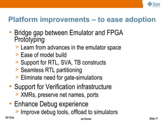 Platform improvements – to ease adoption
  • Bridge gap between Emulator and FPGA
    Prototyping
          >   Learn from advances in the emulator space
          >   Ease of model build
          >   Support for RTL, SVA, TB constructs
          >   Seamless RTL partitioning
          >   Eliminate need for gate-simulations
  • Support for Verification infrastructure
          > XMRs, preserve net names, ports
  • Enhance Debug experience
          > Improve debug tools, offload to simulators
DV Club                               Jai Kumar           Slide 17
 