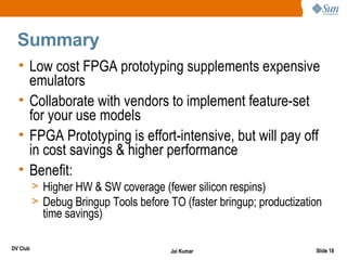 Summary
  • Low cost FPGA prototyping supplements expensive
    emulators
  • Collaborate with vendors to implement feature-set
    for your use models
  • FPGA Prototyping is effort-intensive, but will pay off
    in cost savings & higher performance
  • Benefit:
          > Higher HW & SW coverage (fewer silicon respins)
          > Debug Bringup Tools before TO (faster bringup; productization
            time savings)

DV Club                                 Jai Kumar                      Slide 18
 