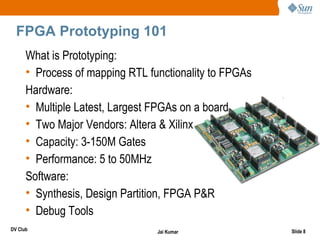 FPGA Prototyping 101
      What is Prototyping:
      • Process of mapping RTL functionality to FPGAs
      Hardware:
      • Multiple Latest, Largest FPGAs on a board
      • Two Major Vendors: Altera & Xilinx
      • Capacity: 3-150M Gates
      • Performance: 5 to 50MHz
      Software:
      • Synthesis, Design Partition, FPGA P&R
      • Debug Tools
DV Club                          Jai Kumar              Slide 8
 