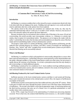 Jail Bloating: A Common But Unnecessary Cause of Jail Overcrowding
Justice Concepts Incorporated                                                                    Page 1

                                 Jail Bloating:
              A Com mon But U nnecess ary C ause of J ail Ove rcrowd ing
                             by Allen R. Beck, Ph.D.

Introduction

    Jail bloating is a common condition that is often missed by county commissioners faced with what
to do about jails that are bulging at the seams. Building more jail capacity is very costly and should
only be undertaken after less costly options have been explored.
    The options raised in this art icle are sometimes not explored and, if they are, they may be
undertaken half-heartedly with an “I-told-you-it–wouldn’t-work” attitude. However, the success of
those who earnestly explore the options has been impressive.
    Because resistance may be encountered when someone asks if bloating is the cause of local jail
overcrowding, this article provides more documentary evidence, i.e., references to articles and
studies, than is typical of a nontechnical article. The purpose is not to impress the reader with the
author’s scholarship, but to show that the ideas and recommendations are shared by some of the best
minds and forward-thinking leaders of local criminal justice systems.
    The purpose of this article is to define jail bloating, explain what produces jail bloating, provide
indicators that will help diagnose its existence, and offer a variety of strategies for remedying jail
bloating. Also, “before” and “after” examples from several criminal justice systems are provided to
illustrate that bloating can be successfully reduced.

What is Jail Bloating?

    Jail bloating is a condition in which a jail population is unnecessarily enlarged due to causes other
than crime and sentencing laws. Jail bloating often goes unrecognized by county board members and
the public, although members of the local criminal justice system are often aware, but not prone to
openly discuss the existence of jail bloating. As a result, a perception arises that the only remedy to
jail overcrowding is to build additional capacity.
    Jail bloating is produced by two conditions: (1) A local condition involving inefficient practices
in the local criminal justice system, and (2) Conditions external to t he county involving backup of
state-sentenced inmates in the local jail.

Jail Bloating Produced by the Local Criminal Justice System

   Inefficient practices in the local criminal justice syst em contribute to and sustain jail bloating.
Since a jail is located downstream in the criminal justice system’s flow, the impacts of inefficiencies
accumulate at that point.
   Inefficiencies in justice system practices have been addressed since early in the 20th century. Delay
in the pace in which cases move through the justice system is one of the three major characteristics
of inefficiency. The second is the failure t o develop an appropriate range of sentencing options and
the third involves practices that arise out of a biased view of a particular administrator or staff
member about what constitutes justice.
   In the 1970s a major leap forward in the understanding of criminal case processing dynamics
occurred. Prior to that time, the common belief held that court resources, i.e., the number of judges

Copyright © 2001 Allen R. Beck                                                               Jail Bloating
 
