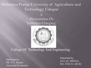 College Of Technology And Engineering
Submitted to
Mr. P.C. Bapna
Associate Professor
Submitted by
JAI LAL MEENA
B.E. IVth Yr. (ECE)
A
Presentation On
“Inductive Charging”
Maharana Pratap University of Agriculture and
Technology Udaipur
 