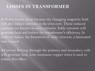  Power losses occur because the changing magnetic field
will also induce currents in the iron core. These induced
currents are known as eddy currents. Eddy currents will
generate heat and reduce the transformer's efficiency. In
order to reduce the formation of eddy currents, a laminated
core is used.
Current flowing through the primary and secondary coils
will generate heat. Low resistance copper wires is used to
reduce this effect.
LOSSES IN TRANSFORMER
 