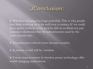 24
 Wireless charging has huge potential. This is why people
have been working on it for well over a century. If we could
move power without wires we’d be able to re-think not just
consumer electronics but the infrastructure used by the
entire human race.
 Transmission without wires become a reality.
 In future, world will be wireless.
 Future improvements in wireless power technology offer
world changing implications.
 