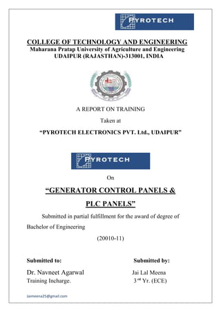 Jaimeena25@gmail.com
COLLEGE OF TECHNOLOGY AND ENGINEERING
Maharana Pratap University of Agriculture and Engineering
UDAIPUR (RAJASTHAN)-313001, INDIA
A REPORT ON TRAINING
Taken at
“PYROTECH ELECTRONICS PVT. Ltd., UDAIPUR”
On
“GENERATOR CONTROL PANELS &
PLC PANELS”
Submitted in partial fulfillment for the award of degree of
Bachelor of Engineering
(20010-11)
Submitted to: Submitted by:
Dr. Navneet Agarwal Jai Lal Meena
Training Incharge. 3rd
Yr. (ECE)
 