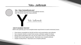 3
Jailbreak-Yalu
Yalu - https://yalujailbreak.com/
Yalu is a website that include all of the jailbreak versions.
Each iOS version have the unique jailbreak.
HOW TO JAILBREAK YOUR IOS?
Before start jailbreak, you must complete below requirements to avoid unnecessary issues..
• Check device compatible for Yalu102 and Yalu mach-portal before start jailbreak.
• Your computer should run latest iTunes version, otherwise update it to latest.
• Backup device data before start. You can do it either iTunes or iCloud methods.
• Disable Touch id and regular passcode - Reactivate once complete jailbreak.
• Disable Find My iPhone - Reactivate once complete jailbreak.
 