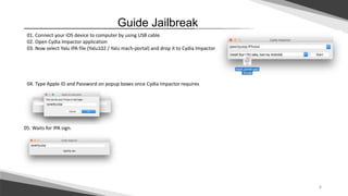 4
Guide Jailbreak
01. Connect your iOS device to computer by using USB cable.
02. Open Cydia Impactor application
03. Now select Yalu IPA file (Yalu102 / Yalu mach-portal) and drop it to Cydia Impactor
04. Type Apple ID and Password on popup boxes once Cydia Impactor requires
05. Waits for IPA sign.
 