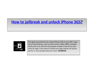 How to jailbreak and unlock iPhone 3GS ? The apple launched the the newest iPhone 3GS at June 19th. It got lots of new features, such as voice control, video, MMS, compass, stocks and so on. But the real purpose of aplle is that let you pay more for apps. If you want to install more apps and do not wanna pay for it, now you get what your want:  JAILBREAK !  