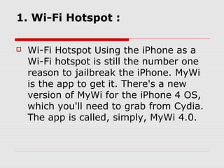 1. Wi-Fi Hotspot :

   Wi-Fi Hotspot Using the iPhone as a
    Wi-Fi hotspot is still the number one
    reason to jailbreak the iPhone. MyWi
    is the app to get it. There's a new
    version of MyWi for the iPhone 4 OS,
    which you'll need to grab from Cydia.
    The app is called, simply, MyWi 4.0.
 