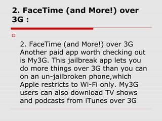 2. FaceTime (and More!) over
3G :


    2. FaceTime (and More!) over 3G
    Another paid app worth checking out
    is My3G. This jailbreak app lets you
    do more things over 3G than you can
    on an un-jailbroken phone,which
    Apple restricts to Wi-Fi only. My3G
    users can also download TV shows
    and podcasts from iTunes over 3G
 