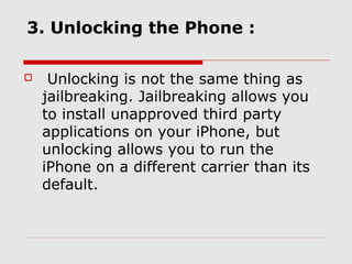 3. Unlocking the Phone :

    Unlocking is not the same thing as
    jailbreaking. Jailbreaking allows you
    to install unapproved third party
    applications on your iPhone, but
    unlocking allows you to run the
    iPhone on a different carrier than its
    default.
 