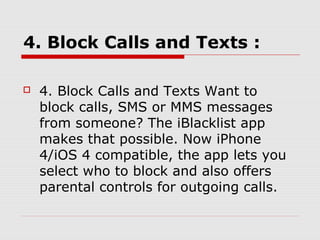 4. Block Calls and Texts :

   4. Block Calls and Texts Want to
    block calls, SMS or MMS messages
    from someone? The iBlacklist app
    makes that possible. Now iPhone
    4/iOS 4 compatible, the app lets you
    select who to block and also offers
    parental controls for outgoing calls.
 