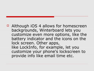  
   Although iOS 4 allows for homescreen
    backgrounds, Winterboard lets you
    customize even more options, like the
    battery indicator and the icons on the
    lock screen. Other apps,
    like LockInfo, for example, let you
    customize your phone's lockscreen to
    provide info like email time etc.
 