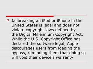    Jailbreaking an iPod or iPhone in the
    United States is legal and does not
    violate copyright laws defined by
    the Digital Millennium Copyright Act.
    While the U.S. Copyright Office has
    declared the software legal, Apple
    discourages users from loading the
    bypass, reminding them that doing so
    will void their device's warranty.
 