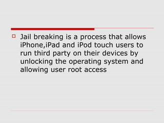    Jail breaking is a process that allows
    iPhone,iPad and iPod touch users to
    run third party on their devices by
    unlocking the operating system and
    allowing user root access
 