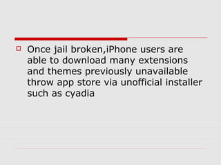    Once jail broken,iPhone users are
    able to download many extensions
    and themes previously unavailable
    throw app store via unofficial installer
    such as cyadia
 